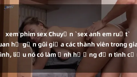 xem phim sex Chuyện `sex anh em ruột` - Đề cập đến quan hệ gần gũi giữa các thành viên trong gia đình, liệu nó có làm ảnh hưởng đến tình cảm gia đình hay không?