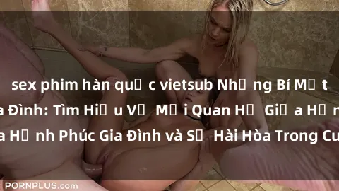 sex phim hàn quốc vietsub Những Bí Mật trong Tình Dục Gia Đình: Tìm Hiểu Về Mối Quan Hệ Giữa Hạnh Phúc Gia Đình và Sự Hài Hòa Trong Cuộc Sống Tình Dục