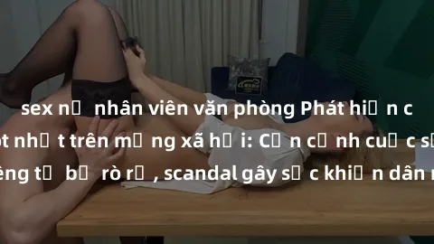 sex nữ nhân viên văn phòng Phát hiện clip sex quay lén hot nhất trên mạng xã hội: Cận cảnh cuộc sống riêng tư bị rò rỉ, scandal gây sốc khiến dân mạng không khỏi bàng hoàng