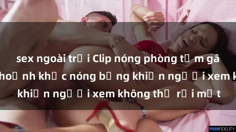 sex ngoài trời Clip nóng phòng tắm gây sốt: Cận cảnh khoảnh khắc nóng bỏng khiến người xem không thể rời mắt