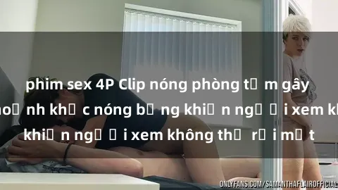 phim sex 4P Clip nóng phòng tắm gây sốt: Cận cảnh khoảnh khắc nóng bỏng khiến người xem không thể rời mắt